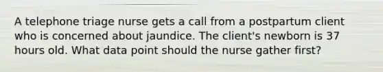 A telephone triage nurse gets a call from a postpartum client who is concerned about jaundice. The client's newborn is 37 hours old. What data point should the nurse gather first?