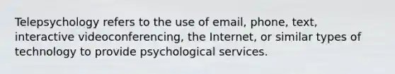 Telepsychology refers to the use of email, phone, text, interactive videoconferencing, the Internet, or similar types of technology to provide psychological services.