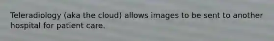 Teleradiology (aka the cloud) allows images to be sent to another hospital for patient care.