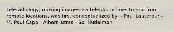 Teleradiology, moving images via telephone lines to and from remote locations, was first conceptualized by: - Paul Lauterbur - M. Paul Capp - Albert Jutras - Sol Nudelman