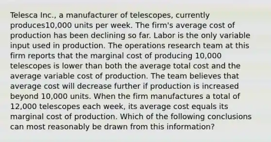 Telesca​ Inc., a manufacturer of​ telescopes, currently​ produces10,000 units per week. The​ firm's average cost of production has been declining so far. Labor is the only variable input used in production. The operations research team at this firm reports that the marginal cost of producing​ 10,000 telescopes is lower than both the average total cost and the average variable cost of production. The team believes that average cost will decrease further if production is increased beyond​ 10,000 units. When the firm manufactures a total of​ 12,000 telescopes each​ week, its average cost equals its marginal cost of production. Which of the following conclusions can most reasonably be drawn from this​ information?