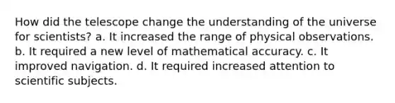 How did the telescope change the understanding of the universe for scientists? a. It increased the range of physical observations. b. It required a new level of mathematical accuracy. c. It improved navigation. d. It required increased attention to scientific subjects.