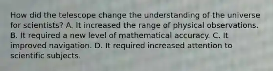 How did the telescope change the understanding of the universe for scientists? A. It increased the range of physical observations. B. It required a new level of mathematical accuracy. C. It improved navigation. D. It required increased attention to scientific subjects.