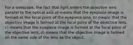 For a telescope, the fact that light enters the objective lens parallel to the optical axis a) means that the eyepiece image is formed at the focal point of the eyepiece lens. b) means that the objective image is formed at the focal point of the objective lens. c) means that the eyepiece image is formed at the focal point of the objective lens. d) means that the objective image is formed on the same side of the lens as the object.