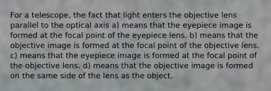 For a telescope, the fact that light enters the objective lens parallel to the optical axis a) means that the eyepiece image is formed at the focal point of the eyepiece lens. b) means that the objective image is formed at the focal point of the objective lens. c) means that the eyepiece image is formed at the focal point of the objective lens. d) means that the objective image is formed on the same side of the lens as the object.