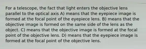 For a telescope, the fact that light enters the objective lens parallel to the optical axis A) means that the eyepiece image is formed at the focal point of the eyepiece lens. B) means that the objective image is formed on the same side of the lens as the object. C) means that the objective image is formed at the focal point of the objective lens. D) means that the eyepiece image is formed at the focal point of the objective lens.