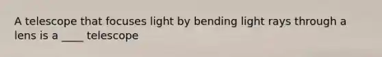 A telescope that focuses light by bending light rays through a lens is a ____ telescope