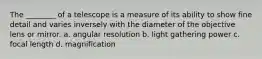 The ________ of a telescope is a measure of its ability to show fine detail and varies inversely with the diameter of the objective lens or mirror. a. angular resolution b. light gathering power c. focal length d. magnification