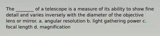 The ________ of a telescope is a measure of its ability to show fine detail and varies inversely with the diameter of the objective lens or mirror. a. angular resolution b. light gathering power c. focal length d. magnification