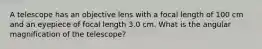 A telescope has an objective lens with a focal length of 100 cm and an eyepiece of focal length 3.0 cm. What is the angular magnification of the telescope?