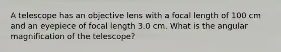 A telescope has an objective lens with a focal length of 100 cm and an eyepiece of focal length 3.0 cm. What is the angular magnification of the telescope?