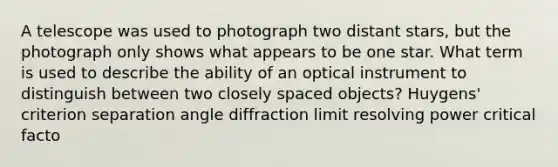 A telescope was used to photograph two distant stars, but the photograph only shows what appears to be one star. What term is used to describe the ability of an optical instrument to distinguish between two closely spaced objects? Huygens' criterion separation angle diffraction limit resolving power critical facto