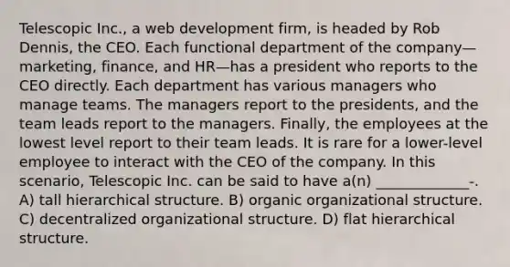 Telescopic Inc., a web development firm, is headed by Rob Dennis, the CEO. Each functional department of the company—marketing, finance, and HR—has a president who reports to the CEO directly. Each department has various managers who manage teams. The managers report to the presidents, and the team leads report to the managers. Finally, the employees at the lowest level report to their team leads. It is rare for a lower-level employee to interact with the CEO of the company. In this scenario, Telescopic Inc. can be said to have a(n) _____________-. A) tall hierarchical structure. B) organic organizational structure. C) decentralized organizational structure. D) flat hierarchical structure.