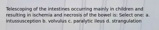 Telescoping of the intestines occurring mainly in children and resulting in ischemia and necrosis of the bowel is: Select one: a. intussusception b. volvulus c. paralytic ileus d. strangulation