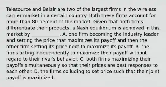 Telesource and Belair are two of the largest firms in the wireless carrier market in a certain country. Both these firms account for more than 80 percent of the market. Given that both firms differentiate their​ products, a Nash equilibrium is achieved in this market by​ ____________. A. one firm becoming the industry leader and setting the price that maximizes its payoff and then the other firm setting its price next to maximize its payoff. B. the firms acting independently to maximize their payoff without regard to their​ rival's behavior. C. both firms maximizing their payoffs simultaneously so that their prices are best responses to each other. D. the firms colluding to set price such that their joint payoff is maximized.