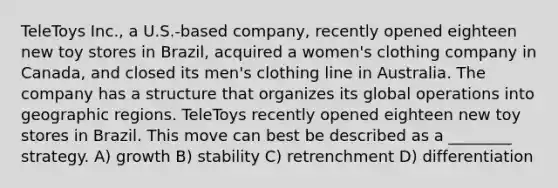 TeleToys Inc., a U.S.-based company, recently opened eighteen new toy stores in Brazil, acquired a women's clothing company in Canada, and closed its men's clothing line in Australia. The company has a structure that organizes its global operations into geographic regions. TeleToys recently opened eighteen new toy stores in Brazil. This move can best be described as a ________ strategy. A) growth B) stability C) retrenchment D) differentiation