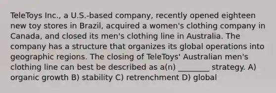 TeleToys Inc., a U.S.-based company, recently opened eighteen new toy stores in Brazil, acquired a women's clothing company in Canada, and closed its men's clothing line in Australia. The company has a structure that organizes its global operations into geographic regions. The closing of TeleToys' Australian men's clothing line can best be described as a(n) ________ strategy. A) organic growth B) stability C) retrenchment D) global