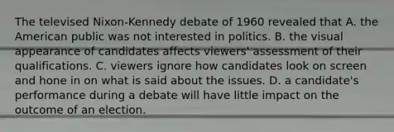 The televised Nixon-Kennedy debate of 1960 revealed that A. the American public was not interested in politics. B. the visual appearance of candidates affects viewers' assessment of their qualifications. C. viewers ignore how candidates look on screen and hone in on what is said about the issues. D. a candidate's performance during a debate will have little impact on the outcome of an election.