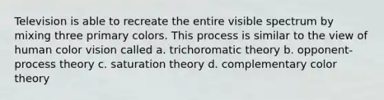 Television is able to recreate the entire visible spectrum by mixing three primary colors. This process is similar to the view of human color vision called a. trichoromatic theory b. opponent-process theory c. saturation theory d. complementary color theory