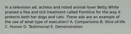 In a television ad, actress and noted animal lover Betty White praised a flea and tick treatment called Frontline for the way it protects both her dogs and cats. These ads are an example of the use of what type of execution? A. Comparisons B. Slice-of-life C. Humor D. Testimonial E. Demonstration