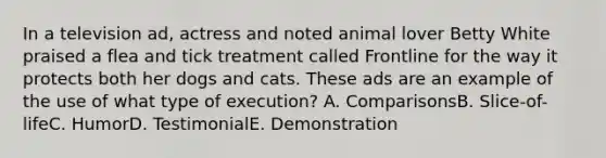 In a television ad, actress and noted animal lover Betty White praised a flea and tick treatment called Frontline for the way it protects both her dogs and cats. These ads are an example of the use of what type of execution? A. ComparisonsB. Slice-of-lifeC. HumorD. TestimonialE. Demonstration