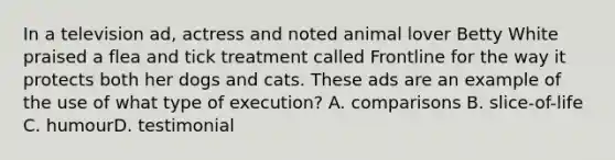 In a television ad, actress and noted animal lover Betty White praised a flea and tick treatment called Frontline for the way it protects both her dogs and cats. These ads are an example of the use of what type of execution? A. comparisons B. slice-of-life C. humourD. testimonial