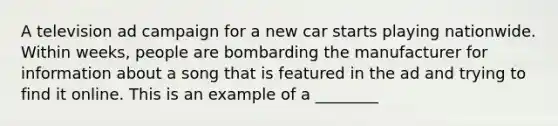 A television ad campaign for a new car starts playing nationwide. Within weeks, people are bombarding the manufacturer for information about a song that is featured in the ad and trying to find it online. This is an example of a ________