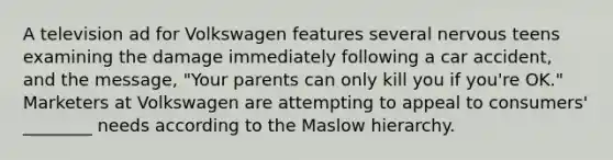 A television ad for Volkswagen features several nervous teens examining the damage immediately following a car accident, and the message, "Your parents can only kill you if you're OK." Marketers at Volkswagen are attempting to appeal to consumers' ________ needs according to the Maslow hierarchy.