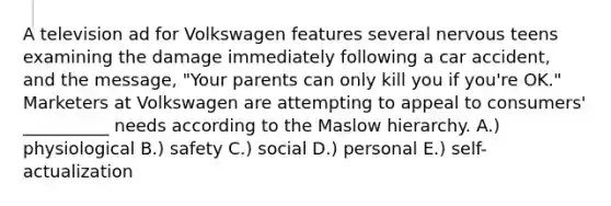 A television ad for Volkswagen features several nervous teens examining the damage immediately following a car accident, and the message, "Your parents can only kill you if you're OK." Marketers at Volkswagen are attempting to appeal to consumers' __________ needs according to the Maslow hierarchy. A.) physiological B.) safety C.) social D.) personal E.) self-actualization