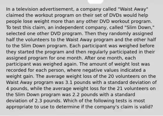 In a television​ advertisement, a company called​ "Waist Away" claimed the workout program on their set of DVDs would help people lose weight <a href='https://www.questionai.com/knowledge/keWHlEPx42-more-than' class='anchor-knowledge'>more than</a> any other DVD workout program. To test this​ claim, an independent​ company, called​ "Slim Down," selected one other DVD program. Then they randomly assigned half the volunteers to the Waist Away program and the other half to the Slim Down program. Each participant was weighed before they started the program and then regularly participated in their assigned program for one month. After one​ month, each participant was weighed again. The amount of weight lost was recorded for each​ person, where negative values indicated a weight gain. The average weight loss of the 20 volunteers on the Waist Away program was 3.1 pounds with a <a href='https://www.questionai.com/knowledge/kqGUr1Cldy-standard-deviation' class='anchor-knowledge'>standard deviation</a> of 4​ pounds, while the average weight loss for the 21 volunteers on the Slim Down program was 2.2 pounds with a standard deviation of 2.3 pounds. Which of the following tests is most appropriate to use to determine if the​ company's claim is​ valid?