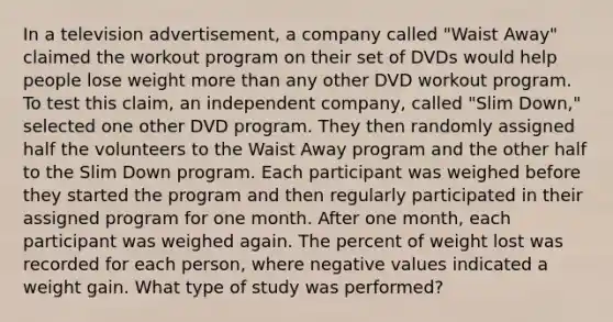 In a television​ advertisement, a company called​ "Waist Away" claimed the workout program on their set of DVDs would help people lose weight more than any other DVD workout program. To test this​ claim, an independent​ company, called​ "Slim Down," selected one other DVD program. They then randomly assigned half the volunteers to the Waist Away program and the other half to the Slim Down program. Each participant was weighed before they started the program and then regularly participated in their assigned program for one month. After one​ month, each participant was weighed again. The percent of weight lost was recorded for each​ person, where negative values indicated a weight gain. What type of study was​ performed?