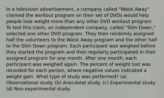 In a television advertisement, a company called "Waist Away" claimed the workout program on their set of DVDs would help people lose weight <a href='https://www.questionai.com/knowledge/keWHlEPx42-more-than' class='anchor-knowledge'>more than</a> any other DVD workout program. To test this claim, an independent company, called "Slim Down," selected one other DVD program. They then randomly assigned half the volunteers to the Waist Away program and the other half to the Slim Down program. Each participant was weighed before they started the program and then regularly participated in their assigned program for one month. After one month, each participant was weighed again. The percent of weight lost was recorded for each person, where negative values indicated a weight gain. What type of study was performed? (a) Observational study. (b) Anecdotal study. (c) Experimental study. (d) Non-experimental study.