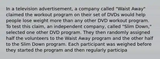 In a television​ advertisement, a company called​ "Waist Away" claimed the workout program on their set of DVDs would help people lose weight more than any other DVD workout program. To test this​ claim, an independent​ company, called​ "Slim Down," selected one other DVD program. They then randomly assigned half the volunteers to the Waist Away program and the other half to the Slim Down program. Each participant was weighed before they started the program and then regularly participa