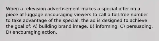 When a television advertisement makes a special offer on a piece of luggage encouraging viewers to call a toll-free number to take advantage of the special, the ad is designed to achieve the goal of: A) building brand image. B) informing. C) persuading. D) encouraging action.