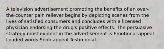 A television advertisement promoting the benefits of an over-the-counter pain reliever begins by depicting scenes from the lives of satisfied consumers and concludes with a licensed physician endorsing the drug's positive effects. The persuasive strategy most evident in the advertisement is Emotional appeal Loaded words Snob appeal Testimonial