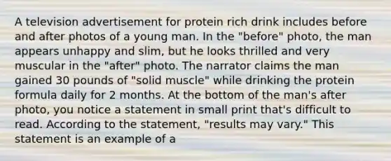 A television advertisement for protein rich drink includes before and after photos of a young man. In the "before" photo, the man appears unhappy and slim, but he looks thrilled and very muscular in the "after" photo. The narrator claims the man gained 30 pounds of "solid muscle" while drinking the protein formula daily for 2 months. At the bottom of the man's after photo, you notice a statement in small print that's difficult to read. According to the statement, "results may vary." This statement is an example of a