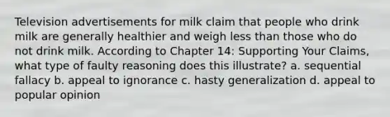 Television advertisements for milk claim that people who drink milk are generally healthier and weigh less than those who do not drink milk. According to Chapter 14: Supporting Your Claims, what type of faulty reasoning does this illustrate? a. sequential fallacy b. appeal to ignorance c. hasty generalization d. appeal to popular opinion