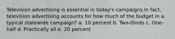 Television advertising is essential in today's campaigns.In fact, television advertising accounts for how much of the budget in a typical statewide campaign? a. 10 percent b. Two-thirds c. One-half d. Practically all e. 20 percent