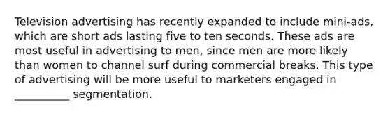 Television advertising has recently expanded to include mini-ads, which are short ads lasting five to ten seconds. These ads are most useful in advertising to men, since men are more likely than women to channel surf during commercial breaks. This type of advertising will be more useful to marketers engaged in __________ segmentation.