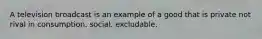 A television broadcast is an example of a good that is private not rival in consumption. social. excludable.