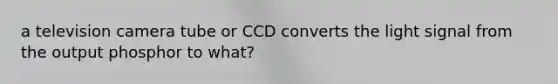 a television camera tube or CCD converts the light signal from the output phosphor to what?