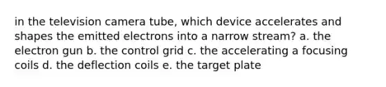 in the television camera tube, which device accelerates and shapes the emitted electrons into a narrow stream? a. the electron gun b. the control grid c. the accelerating a focusing coils d. the deflection coils e. the target plate