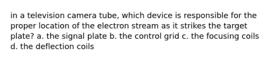 in a television camera tube, which device is responsible for the proper location of the electron stream as it strikes the target plate? a. the signal plate b. the control grid c. the focusing coils d. the deflection coils