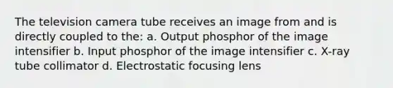 The television camera tube receives an image from and is directly coupled to the: a. Output phosphor of the image intensifier b. Input phosphor of the image intensifier c. X-ray tube collimator d. Electrostatic focusing lens