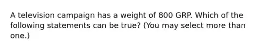 A television campaign has a weight of 800 GRP. Which of the following statements can be true? (You may select more than one.)