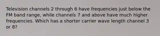 Television channels 2 through 6 have frequencies just below the FM band range, while channels 7 and above have much higher frequencies. Which has a shorter carrier wave length channel 3 or 8?