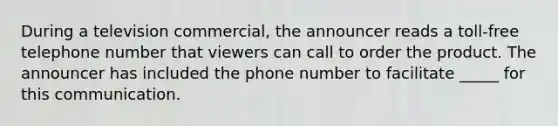 During a television commercial, the announcer reads a toll-free telephone number that viewers can call to order the product. The announcer has included the phone number to facilitate _____ for this communication.