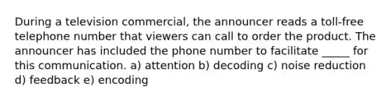 During a television commercial, the announcer reads a toll-free telephone number that viewers can call to order the product. The announcer has included the phone number to facilitate _____ for this communication. a) attention b) decoding c) noise reduction d) feedback e) encoding