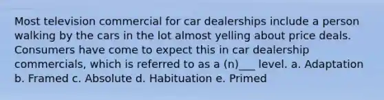 Most television commercial for car dealerships include a person walking by the cars in the lot almost yelling about price deals. Consumers have come to expect this in car dealership commercials, which is referred to as a (n)___ level. a. Adaptation b. Framed c. Absolute d. Habituation e. Primed