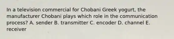 In a television commercial for Chobani Greek yogurt, the manufacturer Chobani plays which role in the communication process? A. sender B. transmitter C. encoder D. channel E. receiver